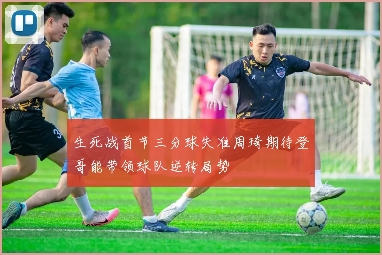生死战首节三分球失准周琦期待登哥能带领球队逆转局势