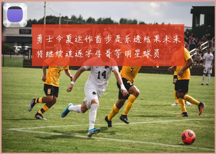 勇士今夏运作首步是乐透结果未来将继续追逐字母哥等明星球员