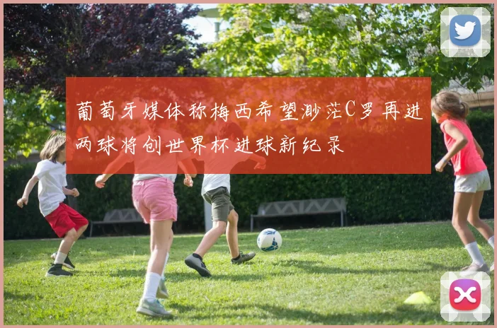 葡萄牙媒体称梅西希望渺茫C罗再进两球将创世界杯进球新纪录