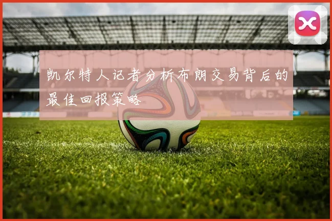 凯尔特人记者分析布朗交易背后的最佳回报策略