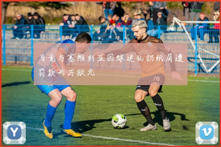 马竞与塞维利亚因球迷乱扔纸屑遭罚款两万欧元