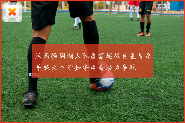 沃西强调湖人队急需超级巨星与杀手级大个子如字母哥助力争冠