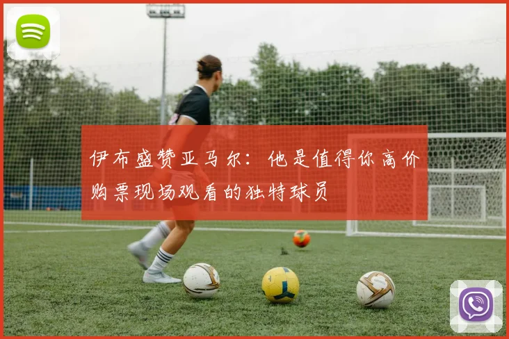 伊布盛赞亚马尔：他是值得你高价购票现场观看的独特球员