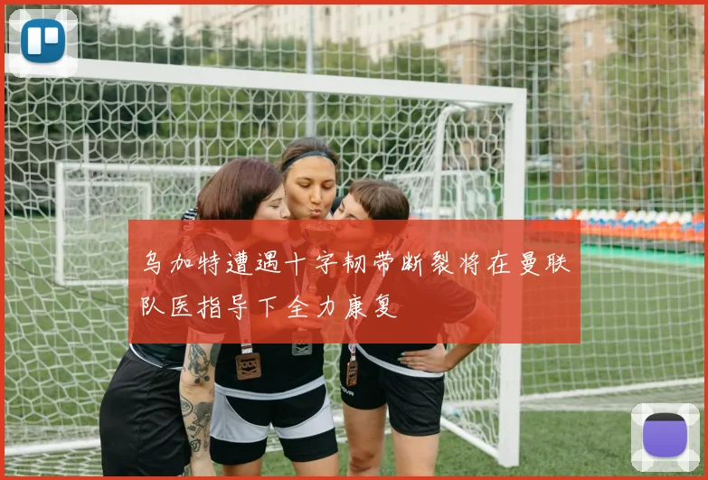 乌加特遭遇十字韧带断裂将在曼联队医指导下全力康复