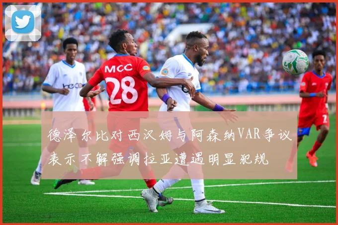 德泽尔比对西汉姆与阿森纳VAR争议表示不解强调拉亚遭遇明显犯规