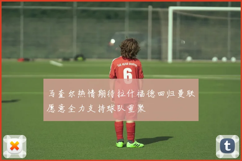 马奎尔热情期待拉什福德回归曼联愿意全力支持球队重聚