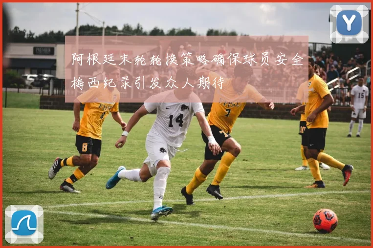 阿根廷末轮轮换策略确保球员安全梅西纪录引发众人期待
